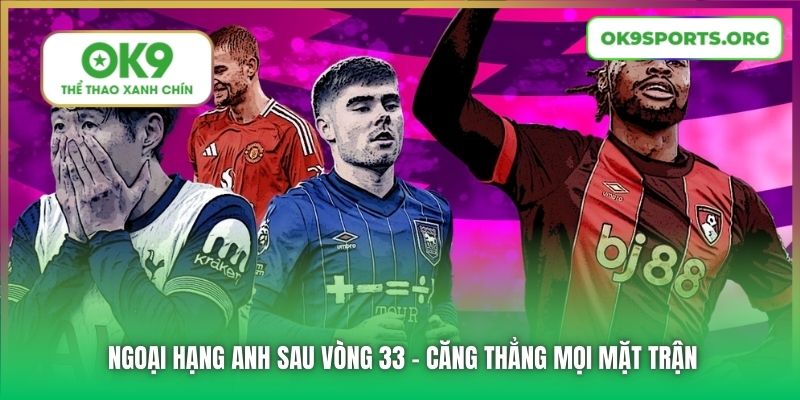 Ngoại Hạng Anh Sau Vòng 33 - Căng Thẳng Mọi Mặt Trận