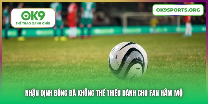 Nhận định bóng đá không thể thiếu dành cho fan hâm mộ